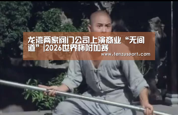 龙湾两家阀门公司上演商业“无间道”|2026世界杯附加赛(图3) 2026世界杯分组